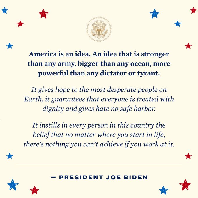 President Biden quote: "America is an idea. An idea that is stronger than any army, bigger than any ocean, more powerful that any dictator or tyrant It gives hope to the most desperate people on Earth, it guarantees that everyone is treated with dignity and gives hate no safe harbor. It instills in every person in this country the belief that no matter where you start in life, there's nothing you can't achieve if you work at it."