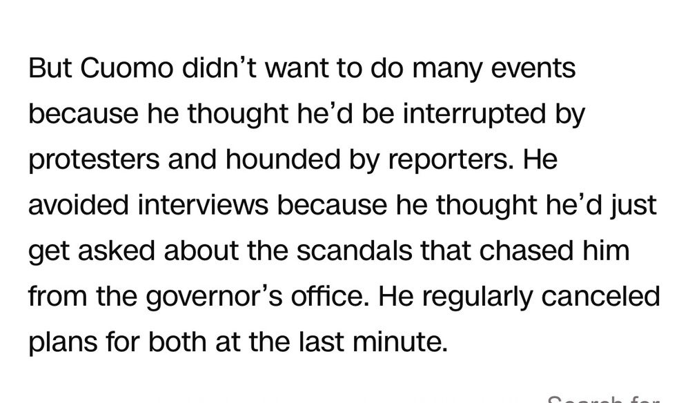 But Cuomo didn’t want to do many events because he thought he’d be interrupted by protesters and hounded by reporters. He avoided interviews because he thought he’d just get asked about the scandals that chased him from the governor’s office. He regularly canceled plans for both at the last minute.