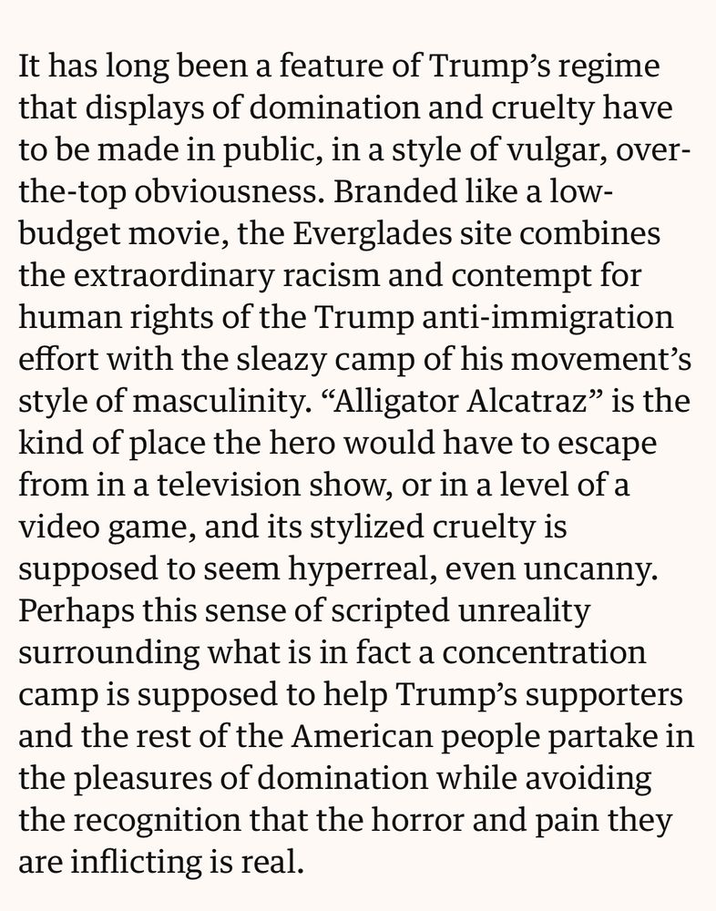 It has long been a feature of Trump’s regime that displays of domination and cruelty have to be made in public, in a style of vulgar, over-the-top obviousness. Branded like a low-budget movie, the Everglades site combines the extraordinary racism and contempt for human rights of the Trump anti-immigration effort with the sleazy camp of his movement’s style of masculinity. “Alligator Alcatraz” is the kind of place the hero would have to escape from in a television show, or in a level of a video game, and its stylized cruelty is supposed to seem hyperreal, even uncanny. Perhaps this sense of scripted unreality surrounding what is in fact a concentration camp is supposed to help Trump’s supporters and the rest of the American people partake in the pleasures of domination while avoiding the recognition that the horror and pain they are inflicting is real.