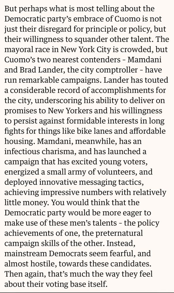 But perhaps what is most telling about the Democratic party’s embrace of Cuomo is not just their disregard for principle or policy, but their willingness to squander other talent. The mayoral race in New York City is crowded, but Cuomo’s two nearest contenders – Mamdani and Brad Lander, the city comptroller – have run remarkable campaigns. Lander has touted a considerable record of accomplishments for the city, underscoring his ability to deliver on promises to New Yorkers and his willingness to persist against formidable interests in long fights for things like bike lanes and affordable housing. Mamdani, meanwhile, has an infectious charisma, and has launched a campaign that has excited young voters, energized a small army of volunteers, and deployed innovative messaging tactics, achieving impressive numbers with relatively little money. You would think that the Democratic party would be more eager to make use of these men’s talents – the policy achievements of one, the preternatural campaign skills of the other. Instead, mainstream Democrats seem fearful, and almost hostile, towards these candidates. Then again, that’s much the way they feel about their voting base itself.