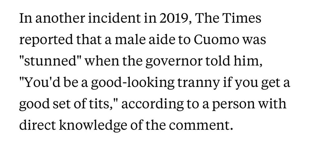In another incident in 2019, The Times reported that a male aide to Cuomo was "stunned" when the governor told him, "You'd be a good-looking tranny if you get a good set of tits," according to a person with direct knowledge of the comment.

