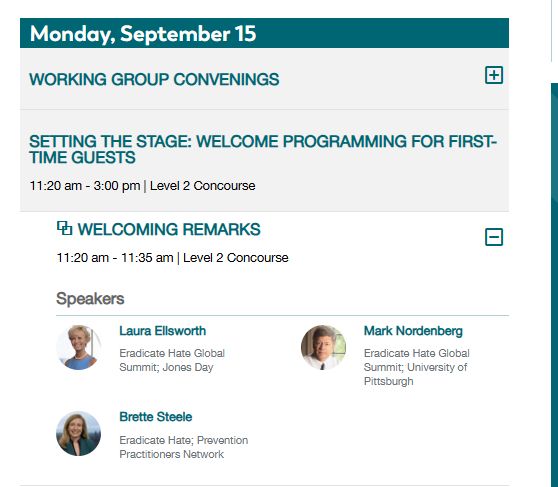 Monday, September 15
Working Group Convenings

Setting the Stage: Welcome Programming for First-Time Guests
11:20 am - 3:00 pm | Level 2 Concourse

⧉ Welcoming Remarks
11:20 am - 11:35 am | Level 2 Concourse

Speakers
Laura Ellsworth
Eradicate Hate Global Summit; Jones Day

MARK NORDENBERG
Eradicate Hate Global Summit; University of Pittsburgh

Brett Steele
Eradicate Hate; Prevention Practitioners Network