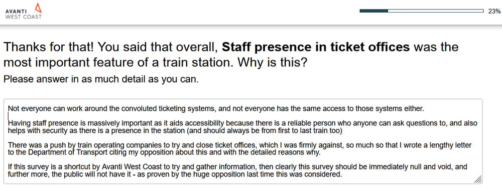 Avanti Worst Coast customer survey being filled out.  The features of a train station are clearly a consultation exercise in disguise to try and not make the most important feature having staff presence in ticket offices.  Unlike them, I hugely value staff in ticket offices and there are plenty of passengers who value them hugely.

The text reads as follows:

"Thanks for that! You said that overall, Staff presence in ticket offices was the most important feature of a train station. Why is this?
Please answer in as much detail as you can."

To which my response is as follows:

"Not everyone can work around the convoluted ticketing systems, and not everyone has the same access to those systems either.

Having staff presence is massively important as it aids accessibility because there is a reliable person who anyone can ask questions to, and also helps with security as there is a presence in the station (and should always be from first to last train too)

There was a push by train operating companies to try and close ticket offices, which I was firmly against, so much so that I wrote a lengthy letter to the Department of Transport citing my opposition about this and with the detailed reasons why.

If this survey is a shortcut by Avanti West Coast to try and gather information, then clearly this survey should be immediately null and void, and further more, the public will not have it - as proven by the huge opposition last time this was considered."