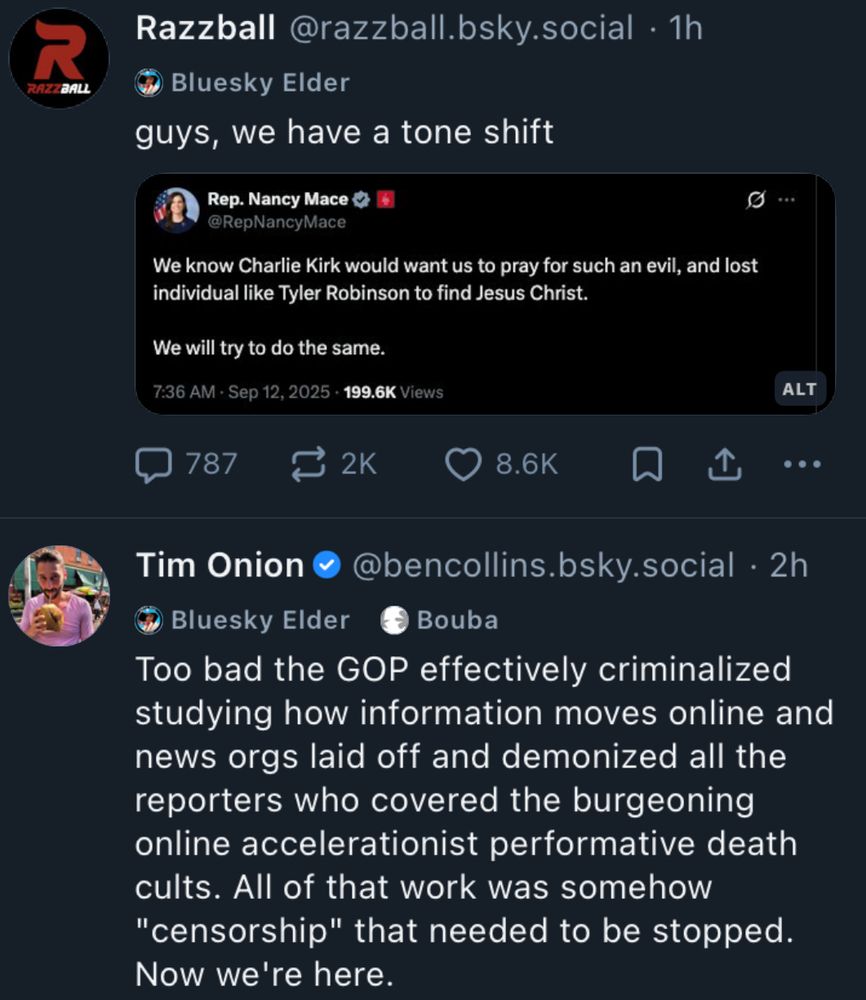 Screenshot of two posts 

Razzball @razzball.bsky.social • 1h
Bluesky Elder
guys, we have a tone shift
Rep. Nancy Mace @
@RepNancyMace
We know Charlie Kirk would want us to pray for such an evil, and lost individual like Tyler Robinson to find Jesus Christ.
We will try to do the same.
7:36 AM • Sep 12, 2025 • 199.6K Views
787
≥ 2K
8.6K
L
g ...
ALT
...
Tim Onion &
@bencollins.bsky.social • 2h
Bluesky Elder
Bouba
Too bad the GOP effectively criminalized studying how information moves online and news orgs laid off and demonized all the reporters who covered the burgeoning online accelerationist performative death cults. All of that work was somehow
"censorship" that needed to be stopped.
Now we're here.