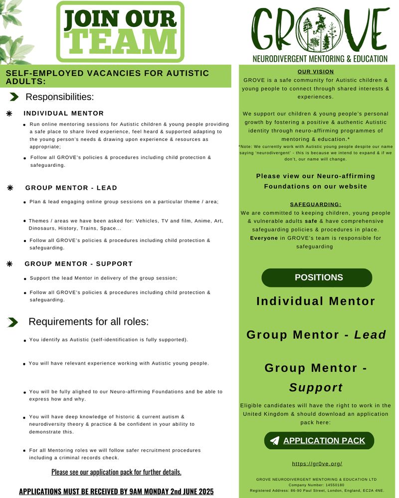 This is a text based job advert: 
POSITIONS
Group Mentor - Support
Group Mentor - Lead
Individual Mentor

A plain text version is available on our website and this may be more suited to screen readers.

POSITIONS
Group Mentor - Support
Group Mentor - Lead
Individual Mentor
Eligible candidates will have the right to work in the United Kingdom & should download an application pack here:
OUR VISION
GROVE is a safe community for Autistic children & young people to connect through shared interests & experiences.

We support our children & young people’s personal growth by fostering a positive & authentic Autistic identity through neuro-affirming programmes of mentoring & education.*
*Note: We currently work with Autistic young people despite our name saying ‘neurodivergent’ - this is because we intend to expand & if we don’t, our name will change.

Please view our Neuro-affirming Foundations on our website

SAFEGUARDING:
We are committed to keeping children, young people & vulnerable adults safe & have comprehensive safeguarding policies & procedures in place. Everyone in GROVE’s team is responsible for safeguarding
APPLICATION PACK

https://gr0ve.org/


