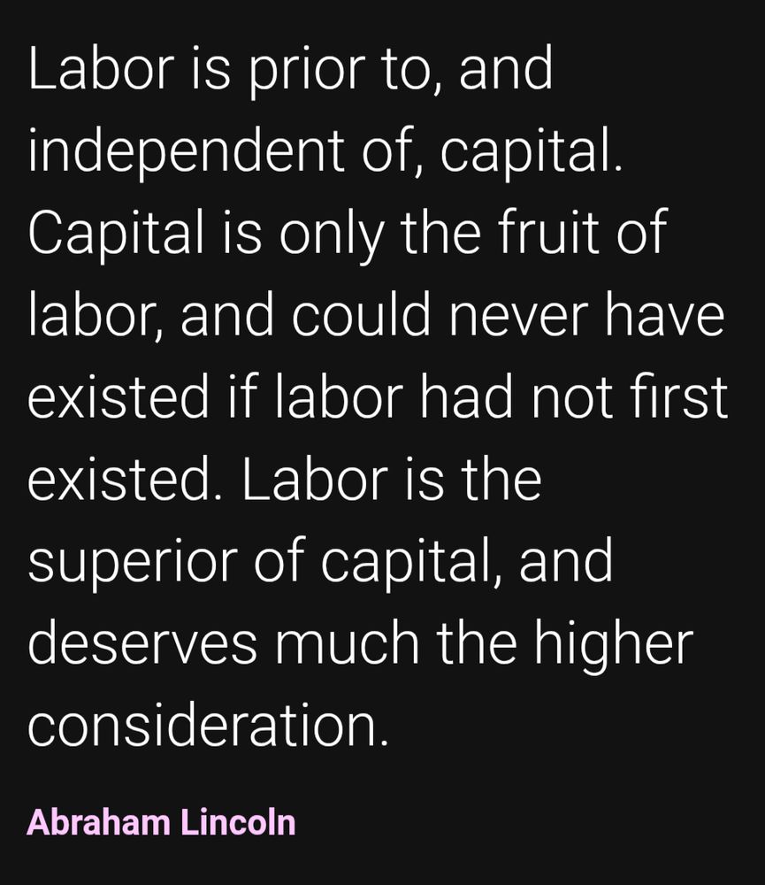 Labor is prior to, and independent of, capital. Capital is only the fruit of labor, and could never have existed if labor had not first existed. Labor is the superior of capital, and deserves much the higher consideration. Abraham Lincoln