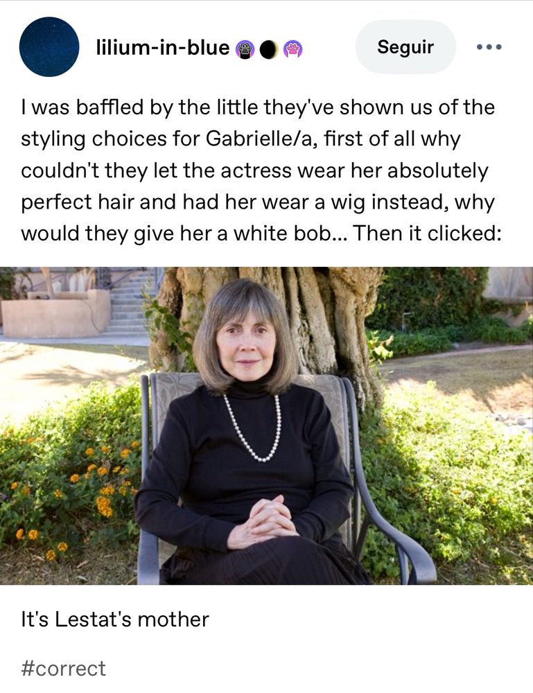 Post do tumblr com uma foto da Anne Rice usando um vestido preto simples e colar de pérolas. Ela usa o cabelo Chanel alinhado e grisalho, sentada numa cadeira no jardim e com as mãos unidas no colo. Ela sorri levemente para a câmera

lilium-in-blue
Seguir
I was baffled by the little they've shown us of the styling choices for Gabrielle/a, first of all why couldn't they let the actress wear her absolutely perfect hair and had her wear a wig instead, why would they give her a white bob... Then it clicked:
It's Lestat's mother
#correct