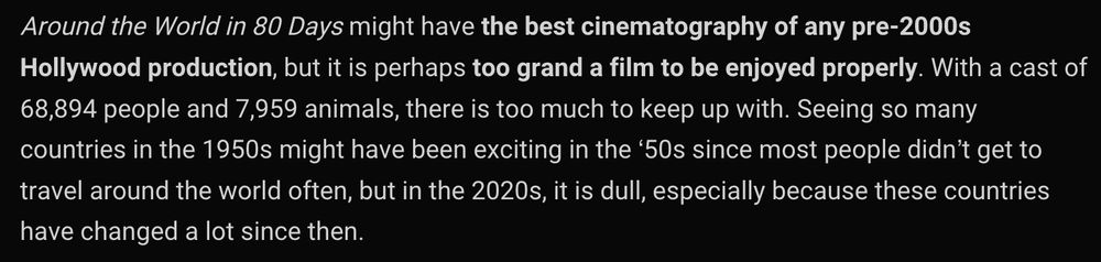 "Around the World in 80 Days might have the best cinematography of any pre-2000s Hollywood production, but it is perhaps too grand a film to be enjoyed properly. With a cast of 68,894 people and 7,959 animals, there is too much to keep up with. Seeing so many countries in the 1950s might have been exciting in the ‘50s since most people didn’t get to travel around the world often, but in the 2020s, it is dull, especially because these countries have changed a lot since then."
