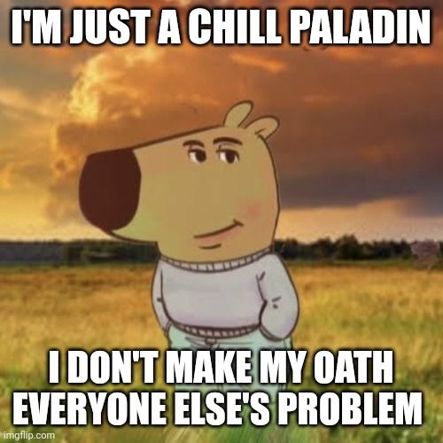 SPANISH
SOY UN PALADÍN RELAJADO
NO HAGO DE MI JURAMENTO
PROBLEMA DE LOS DEMÁS

FRENCH
JE SUIS JUSTE UN PALADIN DÉTENDU
JE NE RENDS PAS MON SERMENT
LE PROBLÈME DE TOUS LES AUTRES

GERMAN
ICH BIN NUR EIN ENTSPANNTER PALADIN
ICH MACHE MEINEN EID NICHT
ZUM PROBLEM ALLER ANDEREN

ITALIAN
SONO SOLO UN PALADINO PACATO
NON FACCIO DEL MIO GIURAMENTO
UN PROBLEMA PER GLI ALTRI

PORTUGUESE
SOU APENAS UM PALADINO DESCONTRAÍDO
NÃO TORNO MEU JURAMENTO
PROBLEMA DOS OUTROS

DUTCH
IK BEN GEWOON EEN RUSTIGE PALADIJN
IK MAAK MIJN EED NIET
IEDERS PROBLEEM

SWEDISH
JAG ÄR BARA EN AVSLAPPNAD PALADIN
JAG GÖR INTE MIN ED
TILL ANDRAS PROBLEM

DANISH
JEG ER BARE EN AFSLAPPET PALADIN
JEG GØR IKKE MIN ED
TIL ANDRES PROBLEM

NORWEGIAN
JEG ER BARE EN AVSLAPPET PALADIN
JEG GJØR IKKE EDEN MIN
TIL ANDRES PROBLEM

POLISH
JESTEM TYLKO SPOKOJNYM PALADYNEM
NIE ROBĘ Z MOJEJ PRZYSIĘGI
PROBLEMU INNYCH

RUSSIAN
Я ПРОСТО СПОКОЙНЫЙ ПАЛАДИН
Я НЕ ДЕЛАЮ СВОЮ КЛЯТВУ
ПРОБЛЕМОЙ ДЛЯ ДРУГИХ

JAPANESE
俺はただのクールなパラディン
自分の誓いを
他人の悩みにしない

CHINESE
我只是个随和的圣武士
不会让我的誓言
成为别人的问题

KOREAN
난 그냥 느긋한 성기사
내 서약을
다른 사람의 문제로 만들지 않아

ARABIC
أنا مجرد بالادين هادئ
لا أجعل قسمي
مشكلة الآخرين

TURKISH
BEN SADECE RAHAT BİR PALADİNİM
YEMİNİMİ BAŞKALARININ
SORUNU HALİNE GETİRMEM

HINDI
मैं बस एक सुकून भरा पैलाडिन हूँ
मैं अपनी शपथ को
दूसरों की समस्या नहीं बनाता

THAI
ฉันเป็นแค่พาลาดินใจเย็น
ไม่ทำให้คำสาบานของฉัน
เป็นปัญหาของคนอื่น

VIETNAMESE
TÔI CHỈ LÀ MỘT PALADIN BÌNH THẢN
TÔI KHÔNG BIẾN LỜI THỀ CỦA MÌNH
THÀNH VẤN ĐỀ CỦA NGƯỜI KHÁC

FINNISH
OLEN VAIN RENTO PALADIINI
EN TEE VALASTANI
MUIHEN ONGELMAA

CZECH
JSEM KLIDNÝ PALADIN
NEDĚLÁM Z MÉ PŘÍSAHY
PROBLÉM PRO OSTATNÍ

HUNGARIAN
CSAK EGY NYUGODT PALADIN VAGYOK
NEM TESZEM AZ ESKÜMÖT
MINDENKI MÁS PROBLÉMÁVÁ

ROMANIAN
SUNT DOAR UN PALADIN RELAXAT
NU FAC DIN LEGĂMÂNTUL MEU
PROBLEMA ALTORA

GREEK
ΕΙΜΑΙ ΑΠΛΑ ΕΝΑΣ ΧΑΛΑΡΟΣ ΠΑΛΑΔΙΝΟΣ
ΔΕΝ ΚΑΝΩ ΤΟΝ ΟΡΚΟ ΜΟΥ
ΠΡΟΒΛΗΜΑ ΤΩΝ ΑΛΛΩΝ


