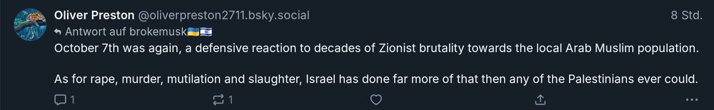 Oliver Preston @oliverpreston2711.bsky.social Antwort auf brokemus October 7th was again, a defensive reaction to decades of Zionist brutality towards the local Arab Muslim population. ​As for rape, murder, mutilation and slaughter, Israel has done far more of that then any of the Palestinians ever could.