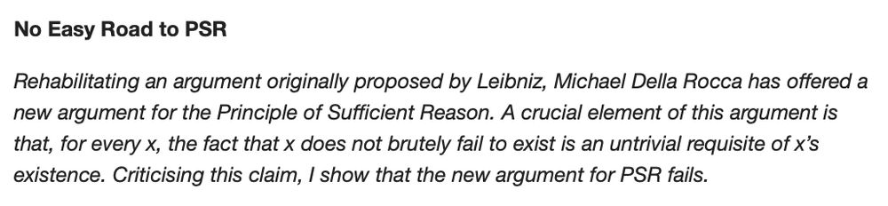 Abstract: Rehabilitating an argument originally proposed by Leibniz, Michael Della Rocca has offered a new argument for the Principle of Sufficient Reason. A crucial element of this argument is that, for every x, the fact that x does not brutely fail to exist is an untrivial requisite of x’s existence. Criticising this claim, I show that the new argument for PSR fails.