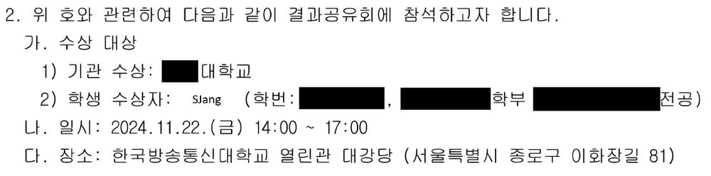 2. 위 호와 관련하여 다음과 같이 결과공유회에 참석하고자 합니다.
가. 수상 대상
1) 기관 수상: (이름)대학교
2) 학생 수상자: (SJang) (학번: (검열), (학과정보 검열)
나. 일시: 2024.11.22. (금) 14:00 ~ 17:00
다. 장소: 한국방송통신대학교 열린관 대강당 (서울특별시 종로구 이화장길 81)

* 이 이미지는 공문의 내용을 일부 절삭하였습니다. *