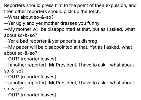 Reporters should press him to the point of their expulsion, and then other reporters should pick up the torch. 
--What about so-&-so?
--Yer ugly and yer mother dresses you funny.
--My mother will be disappointed at that, but as I asked, what about so-&-so?
--Yer a bad reporter & yer paper's a dishrag
--My paper will be disappointed at that. Yet as I asked, what about so-&-so?
--OUT! [reporter leaves]
--[another reporter]: Mr President, I have to ask - what about so-&-so?
--OUT! [reporter leaves]
--[another reporter]: Mr President, I have to ask - what about so-&-so?
--OUT! [reporter leaves]