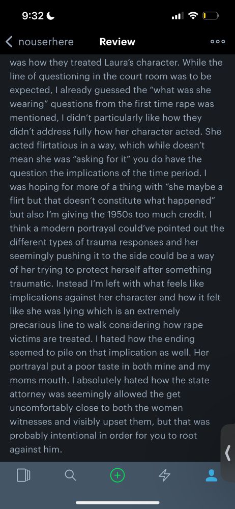Copied over from screen shot: While the line of questioning in the court room was to be expected, I already guessed the “what was she wearing” questions from the first time rape was mentioned, I didn’t particularly like how they didn’t address fully how her character acted. She acted flirtatious in a way, which while doesn’t mean she was “asking for it” you do have the question the implications of the time period. I was hoping for more of a thing with “she maybe a flirt but that doesn’t constitute what happened” but also I’m giving the 1950s too much credit. I think a modern portrayal could’ve pointed out the different types of trauma responses and her seemingly pushing it to the side could be a way of her trying to protect herself after something traumatic. Instead I’m left with what feels like implications against her character and how it felt like she was lying which is an extremely precarious line to walk considering how rape victims are treated. I hated how the ending seemed to pile on that implication as well. Her portrayal put a poor taste in both mine and my moms mouth. I absolutely hated how the state attorney was seemingly allowed the get uncomfortably close to both the women witnesses and visibly upset them, but that was probably intentional in order for you to root against him. 