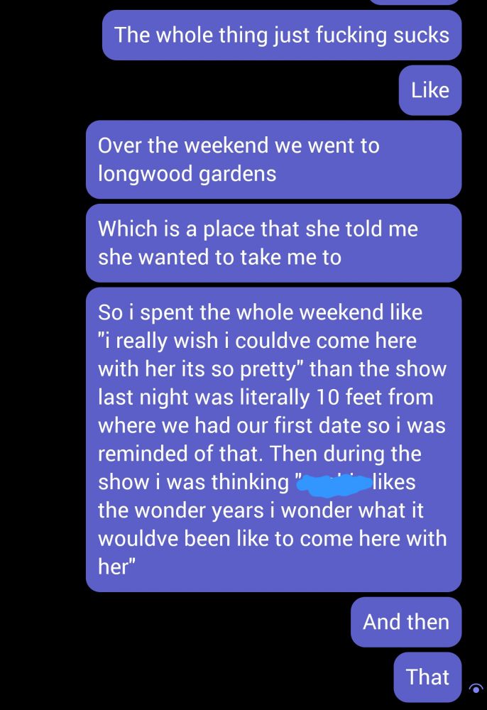 Screenshot of messages:

The whole thing just fucking sucks
Like
Over the weekend we went to
longwood gardens
Which is a place that she told me
she wanted to take me to
So ispent the whole weekend like
"i really wish i couldve come here
with her its so pretty" than the show
last night was literally 10 feet from
where we had our first date so i was
reminded of that. Then during the
show i was thinking "*scratched out text* likes the wonder years i wonder what it wouldve been like to come here with
her"
And then
That