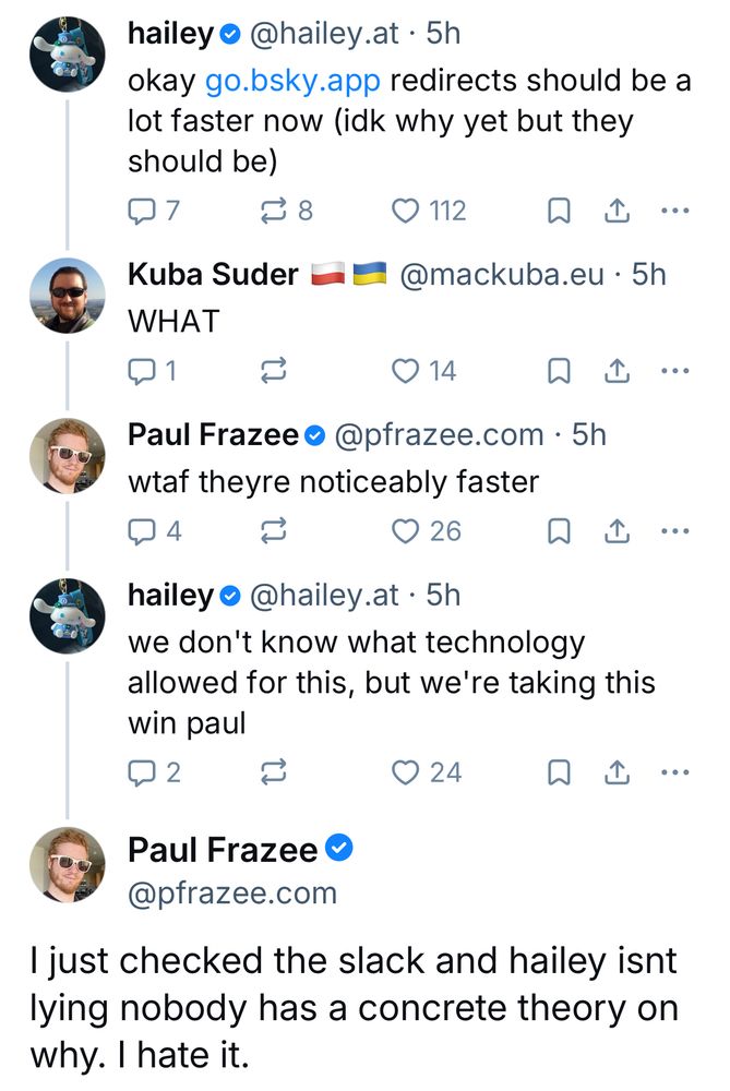 hailey @hailey.at
okay go.bsky.app redirects should be a lot faster now (idk why yet but they should be)

Kuba Suder @mackuba.eu
WHAT

Paul Frazee @pfrazee.com 
wtaf theyre noticeably faster

hailey @hailey.at 
we don't know what technology allowed for this, but we're taking this win paul

Paul Frazee @pfrazee.com
I just checked the slack and hailey isnt lying nobody has a concrete theory on why. I hate it.