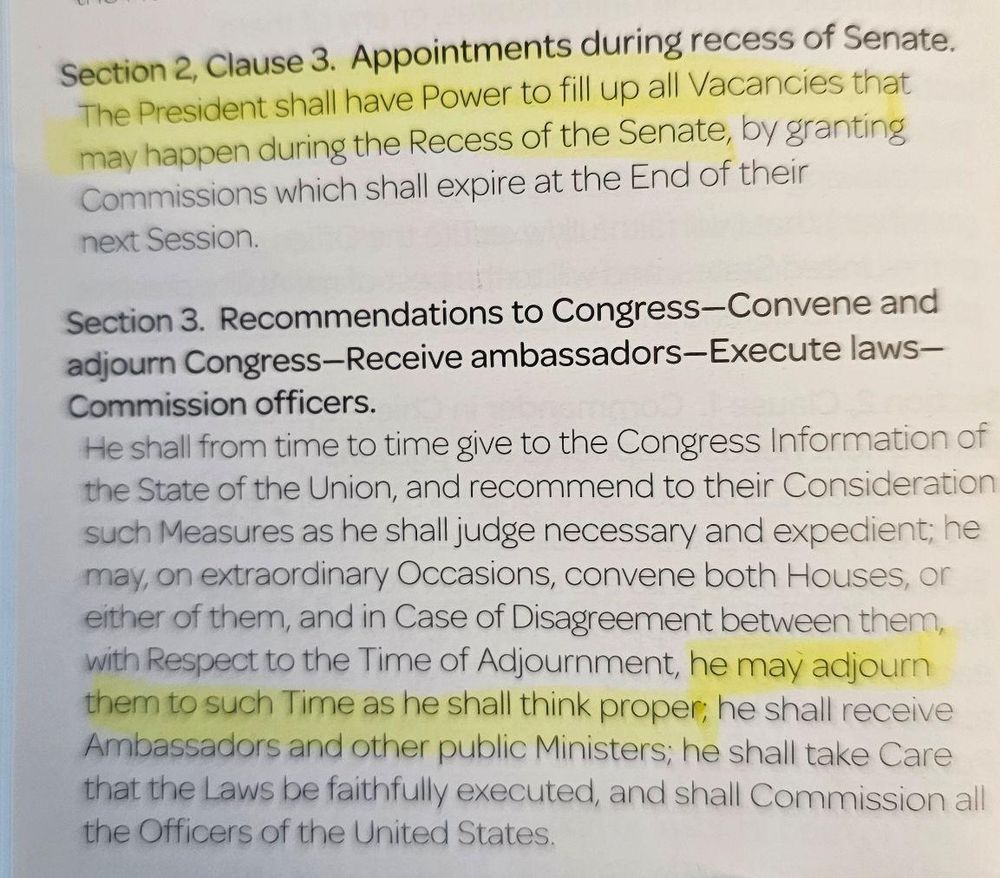 The image contains excerpts from the U.S. Constitution, specifically highlighting provisions regarding presidential powers:

1. Section 2, Clause 3:

Appointments during recess of Senate: "The President shall have Power to fill up all Vacancies that may happen during the Recess of the Senate, by granting Commissions which shall expire at the End of their next Session."

2. Section 3:

Recommendations to Congress—Convene and adjourn Congress: This section gives the President the authority to, "on extraordinary Occasions, convene both Houses, or either of them," and in cases of disagreement about the time of adjournment, "he may adjourn them to such Time as he shall think proper."

These clauses underline specific executive powers related to appointments and congressional sessions.
