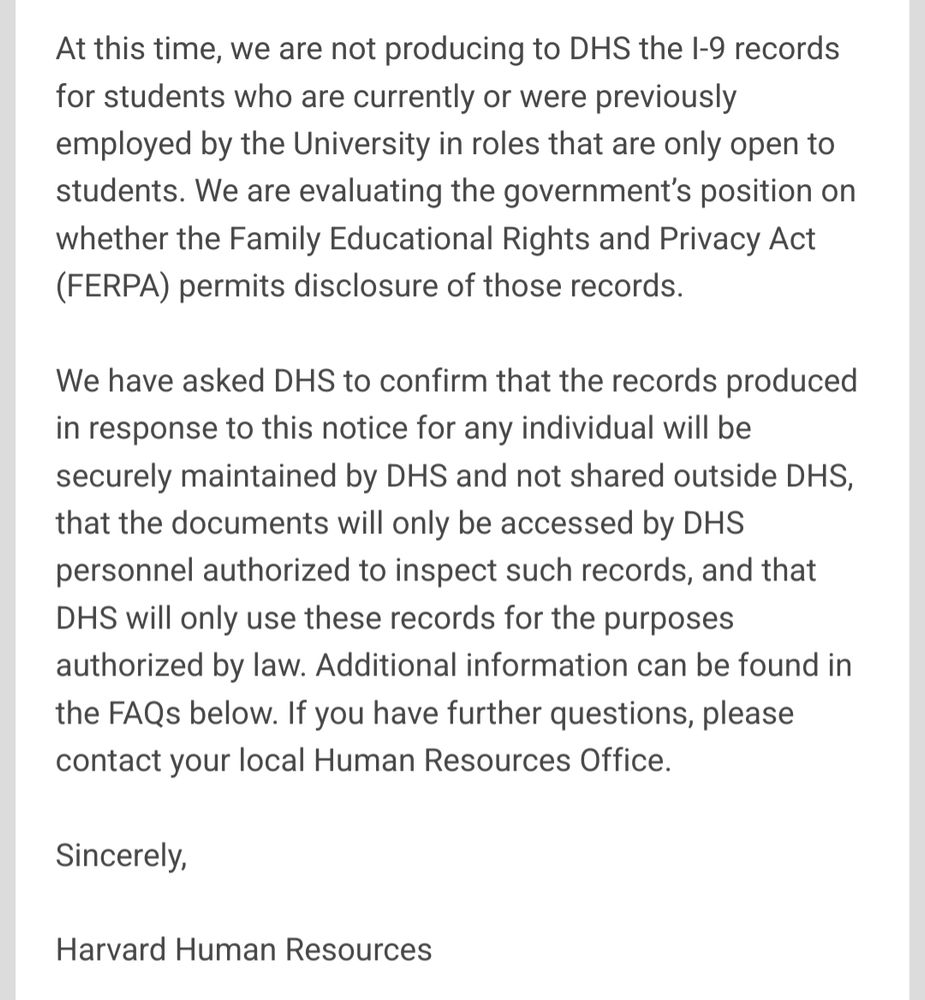 Two-page letter from Harvard Human Resources addressed to the Harvard community. It informs recipients that on July 8, 2025, Harvard received a Notice of Inspection (NOI) and related subpoena from the U.S. Department of Homeland Security (DHS) to inspect I-9 employment eligibility forms and supporting documentation for Harvard employees. Initially thought to concern a few dozen employees in Massachusetts Hall, DHS later clarified it applies to all current Harvard employees and anyone employed within the past 12 months. The letter distinguishes this request from prior subpoenas and references the federal I-9 process.

On the second page, Harvard states it is not providing I-9 records for student-only employment roles while evaluating whether FERPA permits such disclosure. It has asked DHS to confirm that any records produced will be securely maintained, accessed only by authorized personnel, and used solely for legal purposes. The letter concludes with a note to contact local HR offices for questions and provides a link to FAQs.

