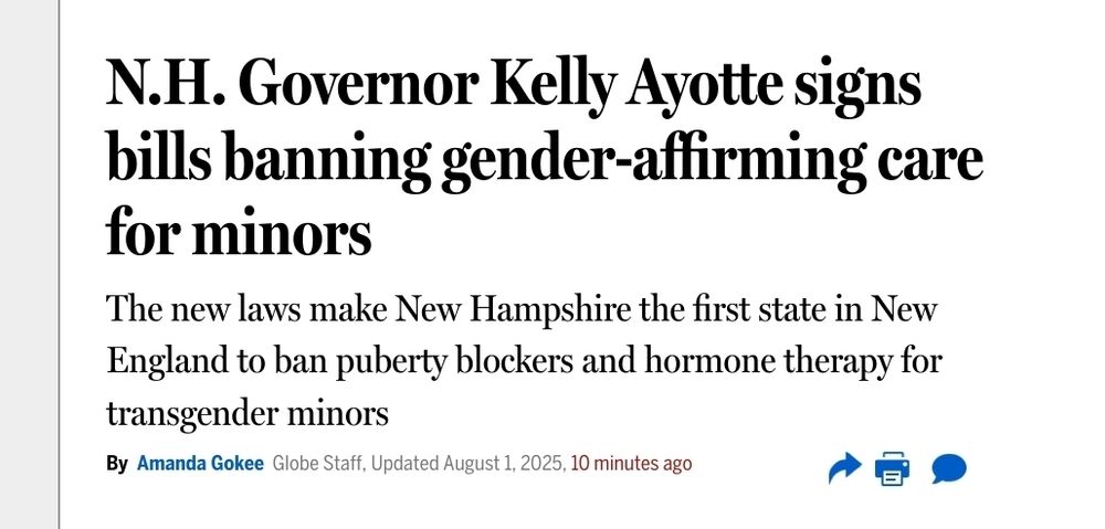 I Alt text:

News headline from the Boston Globe reading, "N.H. Governor Kelly Ayotte signs bills banning gender-affirming care for minors." The subheadline states that the new laws make New Hampshire the first state in New England to ban puberty blockers and hormone therapy for transgender minors. The article is written by Amanda Gokee and was updated on August 1, 2025, 10 minutes ago. Icons for sharing, printing, and commenting appear below the text.

