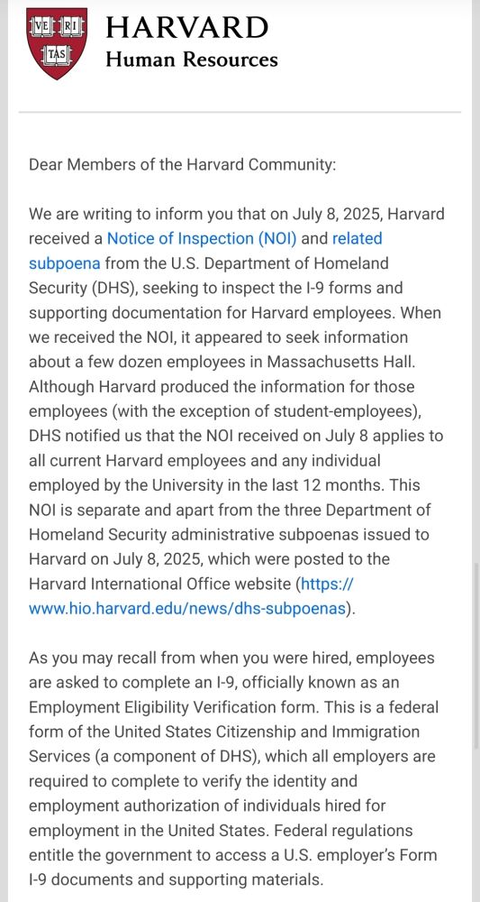 Two-page letter from Harvard Human Resources addressed to the Harvard community. It informs recipients that on July 8, 2025, Harvard received a Notice of Inspection (NOI) and related subpoena from the U.S. Department of Homeland Security (DHS) to inspect I-9 employment eligibility forms and supporting documentation for Harvard employees. Initially thought to concern a few dozen employees in Massachusetts Hall, DHS later clarified it applies to all current Harvard employees and anyone employed within the past 12 months. The letter distinguishes this request from prior subpoenas and references the federal I-9 process.

On the second page, Harvard states it is not providing I-9 records for student-only employment roles while evaluating whether FERPA permits such disclosure. It has asked DHS to confirm that any records produced will be securely maintained, accessed only by authorized personnel, and used solely for legal purposes. The letter concludes with a note to contact local HR offices for questions and provides a link to FAQs.

