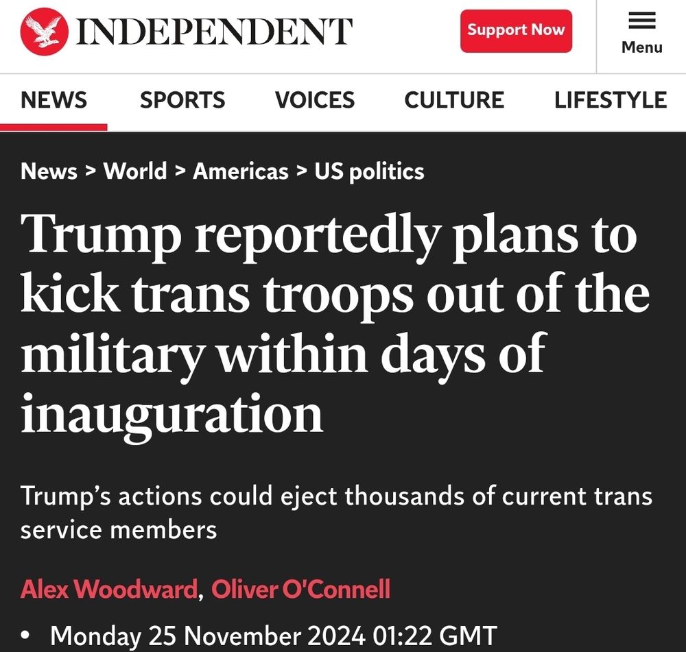 The image is a screenshot of a headline from The Independent. 
---

Headline: "Trump reportedly plans to kick trans troops out of the military within days of inauguration"

Subheadline: "Trump’s actions could eject thousands of current trans service members"

Byline: Alex Woodward, Oliver O’Connell

Date and Time: Monday 25 November 2024, 01:22 GMT


