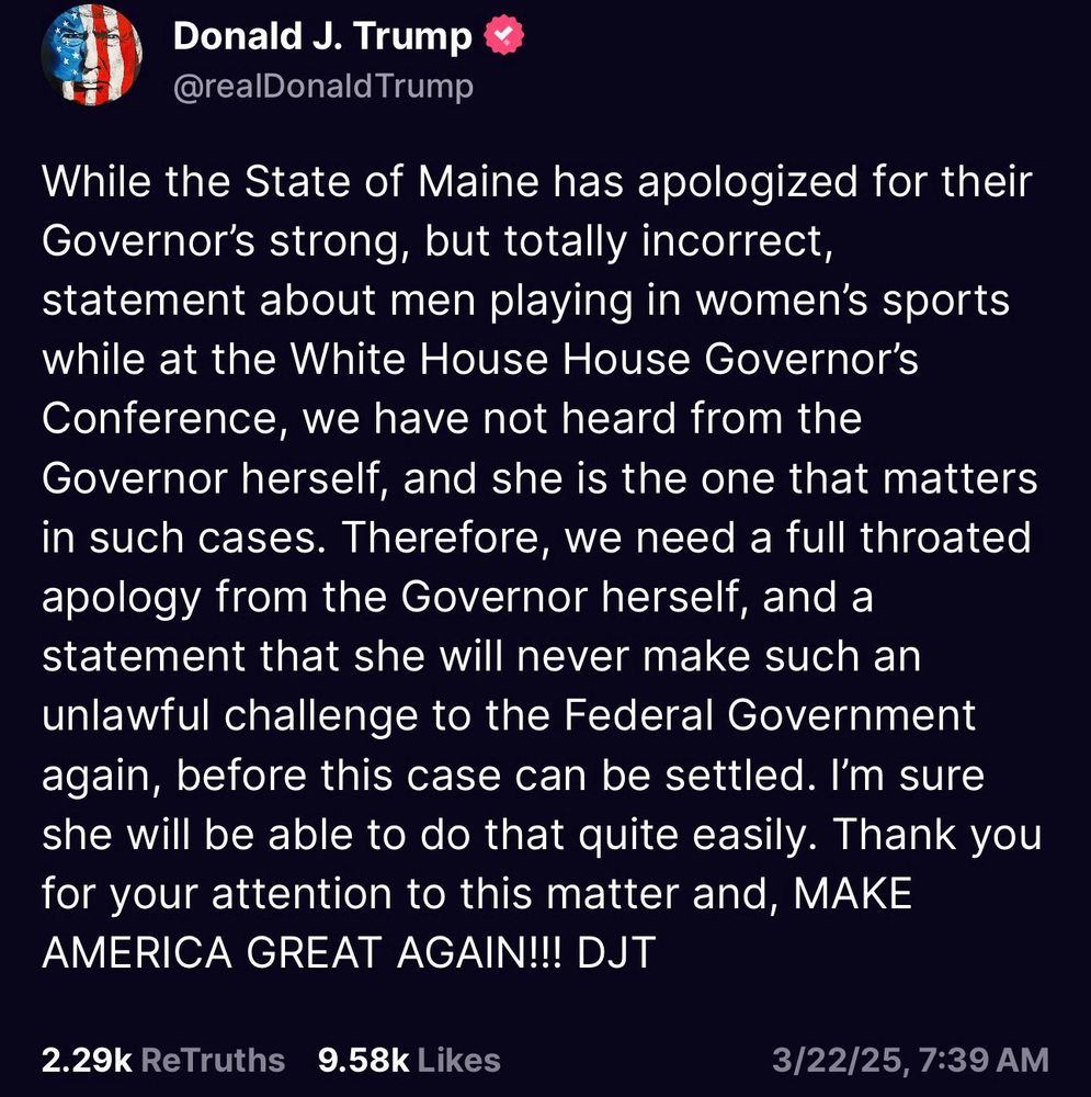 A screenshot of a social media post from Donald J. Trump (@realDonaldTrump) dated March 22, 2025, at 7:39 AM. The post discusses the State of Maine apologizing for a statement made by their Governor regarding men playing in women's sports at the White House Governor’s Conference. Trump asserts that the Governor herself has not apologized and demands a direct apology and a commitment to avoid such "unlawful challenges" to the Federal Government. The post ends with “MAKE AMERICA GREAT AGAIN!!! DJT.” Below the post, engagement metrics show 2.29k ReTruths and 9.58k Likes.

