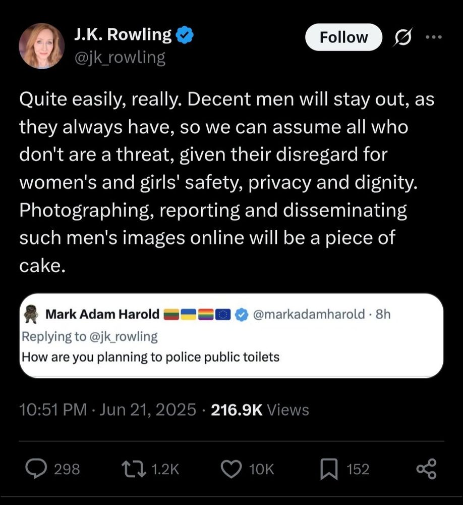 Screenshot of a tweet by J.K. Rowling replying to Mark Adam Harold. Mark's tweet asks, "How are you planning to police public toilets?" J.K. Rowling responds: "Quite easily, really. Decent men will stay out, as they always have, so we can assume all who don't are a threat, given their disregard for women's and girls' safety, privacy and dignity. Photographing, reporting and disseminating such men's images online will be a piece of cake." The tweet was posted at 10:51 PM on June 21, 2025, and has 216.9K views, 298 comments, 1.2K retweets, 10K likes, and 152 bookmarks.

