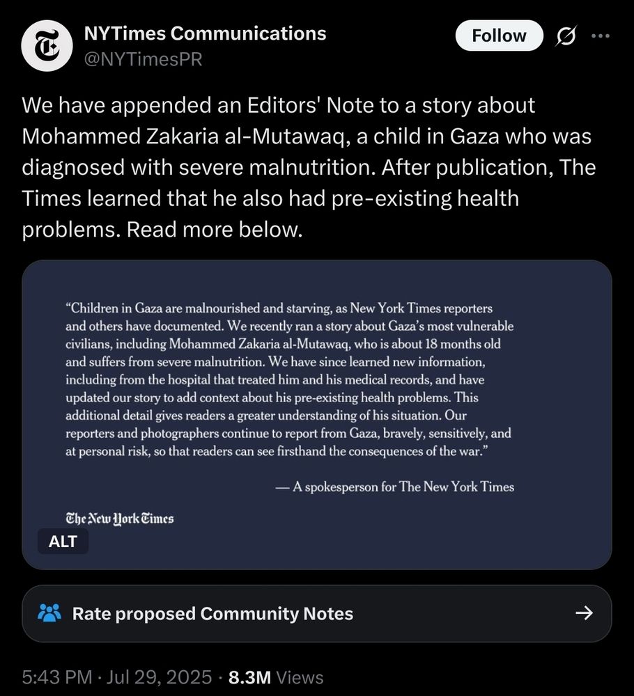 A tweet from NYTimes Communications (@NYTimesPR) reads:
"We have appended an Editors' Note to a story about Mohammed Zakaria al-Mutawaq, a child in Gaza who was diagnosed with severe malnutrition. After publication, The Times learned that he also had pre-existing health problems. Read more below."

Below the tweet is an image with text on a dark blue background. The text states:
“Children in Gaza are malnourished and starving, as New York Times reporters and others have documented. We recently ran a story about Gaza’s most vulnerable civilians, including Mohammed Zakaria al-Mutawaq, who is about 18 months old and suffers from severe malnutrition. We have since learned new information, including from the hospital that treated him and his medical records, and have updated our story to add context about his pre-existing health problems. This additional detail gives readers a greater understanding of his situation. Our reporters and photographers continue to report from Gaza, bravely, sensitively, and at personal risk, so that readers can see firsthand the consequences of the war.”
— A spokesperson for The New York Times.

