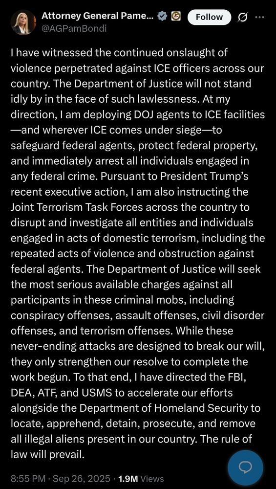 Alt text: A tweet from Attorney General Pam Bondi (@AGPamBondi) dated September 26, 2025, at 8:55 PM. The tweet states that the Department of Justice will not stand idle in response to violence against ICE officers. Bondi announces she is deploying DOJ agents to ICE facilities to protect agents, federal property, and arrest those committing federal crimes. She references President Trump’s executive action and instructs Joint Terrorism Task Forces to investigate entities engaged in domestic terrorism and violence against federal agents. The DOJ will seek serious charges including conspiracy, assault, civil disorder, and terrorism offenses. She directs the FBI, DEA, ATF, and USMS to work with DHS to locate, apprehend, prosecute, and remove illegal aliens. The tweet concludes with “The rule of law will prevail.” The post has 1.9 million views.

