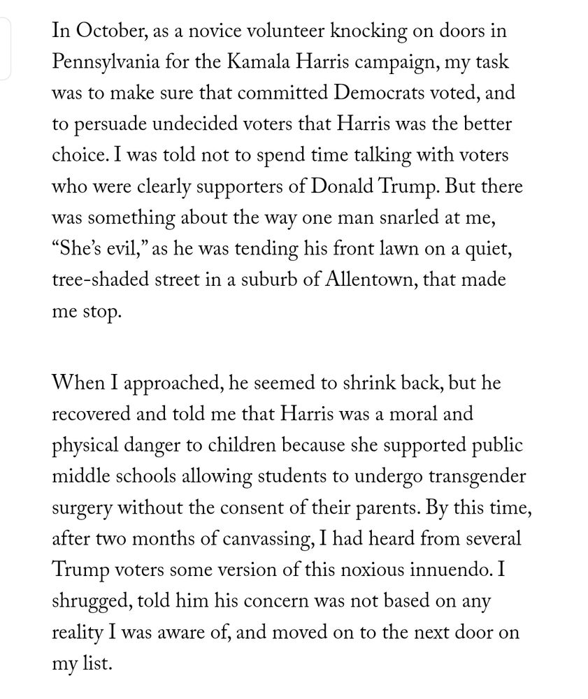In October, as a novice volunteer knocking on doors in Pennsylvania for the Kamala Harris campaign, my task was to make sure that committed Democrats voted, and to persuade undecided voters that Harris was the better choice. I was told not to spend time talking with voters who were clearly supporters of Donald Trump. But there was something about the way one man snarled at me, “She’s evil,” as he was tending his front lawn on a quiet, tree-shaded street in a suburb of Allentown, that made me stop.

When I approached, he seemed to shrink back, but he recovered and told me that Harris was a moral and physical danger to children because she supported public middle schools allowing students to undergo transgender surgery without the consent of their parents. By this time, after two months of canvassing, I had heard from several Trump voters some version of this noxious innuendo. I shrugged, told him his concern was not based on any reality I was aware of, and moved on to the next door on my list.