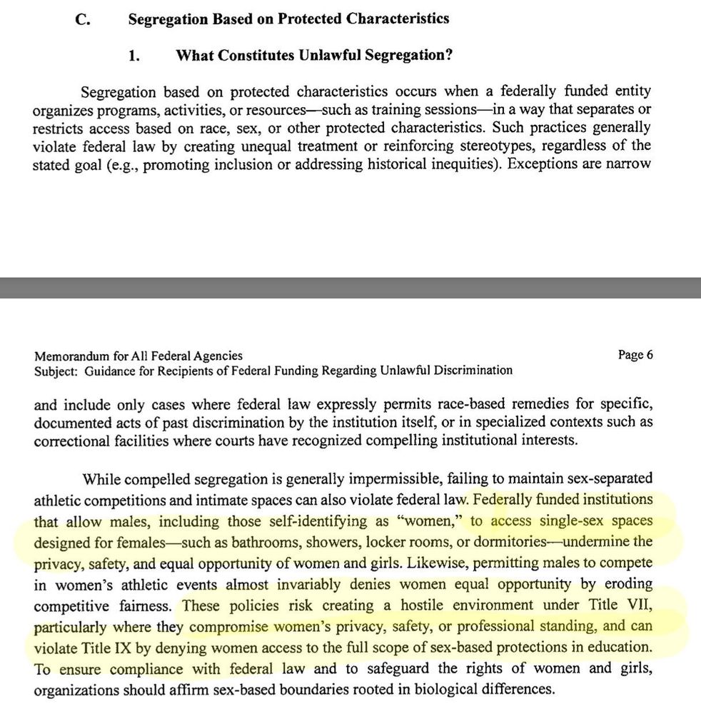 Alt text:
A section from a government memorandum titled "Segregation Based on Protected Characteristics" under the header "What Constitutes Unlawful Segregation?" It explains that segregation by federally funded entities based on characteristics like race or sex is generally unlawful, even if intended to promote inclusion. Highlighted text focuses on concerns regarding allowing males, including those who identify as women, access to female-only spaces such as bathrooms, locker rooms, and athletic events. The memo claims this compromises women's safety, privacy, and equal opportunity, potentially violating Title IX, and advocates for sex-based boundaries based on biological differences.

