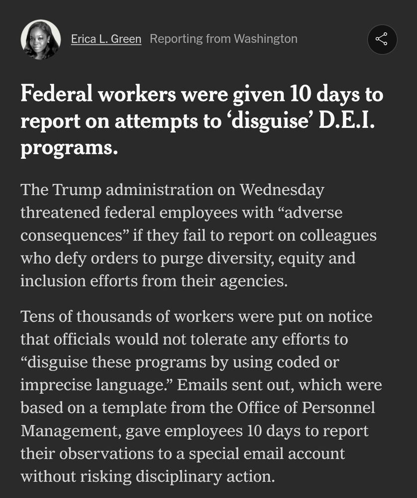 "Screenshot of an article by Erica L. Green, titled 'Federal workers were given 10 days to report on attempts to ‘disguise’ D.E.I. programs.' The article discusses the Trump administration's directive to federal employees to report colleagues who defy orders to eliminate diversity, equity, and inclusion efforts, with warnings of 'adverse consequences' for non-compliance. Employees were given a 10-day deadline to report violations via email without facing disciplinary action."

