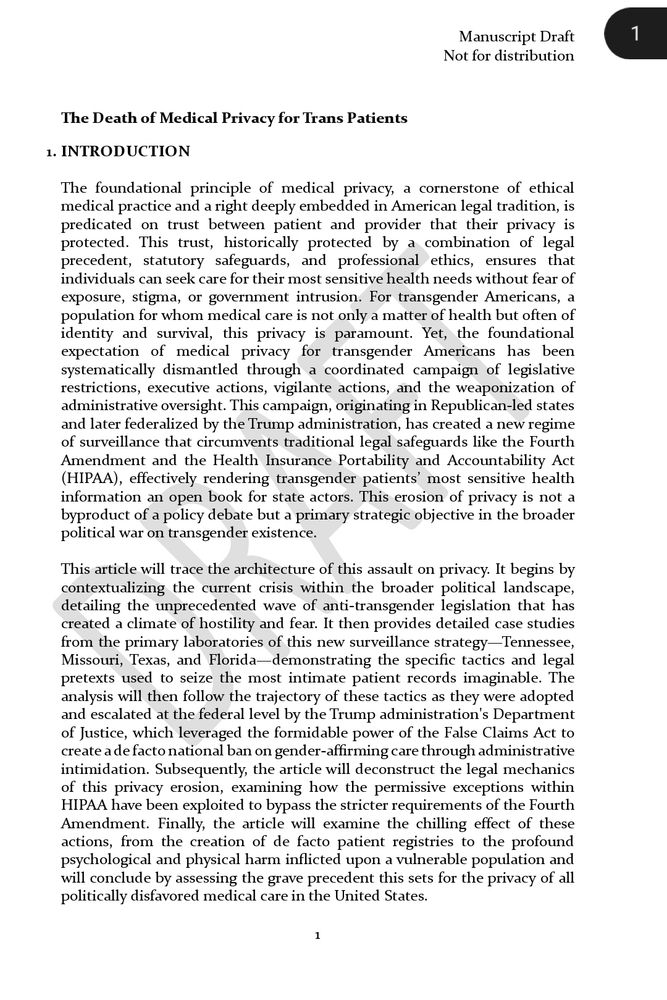 
First page of a manuscript draft titled "The Death of Medical Privacy for Trans Patients," marked “Not for distribution” in the upper right corner. Section 1, titled "INTRODUCTION," discusses the foundational principle of medical privacy in U.S. law and ethics, emphasizing its importance for transgender Americans whose care often involves both health and identity. It states that legal and ethical protections for privacy have been eroded through coordinated legislative restrictions, executive actions, vigilantism, and administrative oversight, especially from Republican-led states and later the Trump administration. The introduction outlines how these actions circumvent safeguards like the Fourth Amendment and HIPAA, rendering sensitive trans patient information accessible to state actors as part of a broader political strategy against transgender existence. The article intends to trace this erosion of privacy through political context, case studies from Tennessee, Missouri, Texas, and Florida, and the escalation at the federal level, ending with an examination of the psychological, physical, and legal consequences, as well as the precedent set for politically disfavored medical care.

