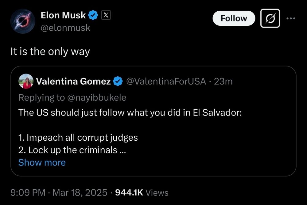 A screenshot of a tweet by Elon Musk (@elonmusk) that reads, "It is the only way," in response to a tweet by Valentina Gomez (@ValentinaForUSA). Valentina Gomez's tweet, directed at Nayib Bukele, states, "The US should just follow what you did in El Salvador: 1. Impeach all corrupt judges 2. Lock up the criminals …" The tweet has a timestamp of 9:09 PM on March 18, 2025, and shows 944.1K views. The interface includes the "Follow" button next to Elon Musk’s name and the reposted tweet is partially expanded with a "Show more" option.

