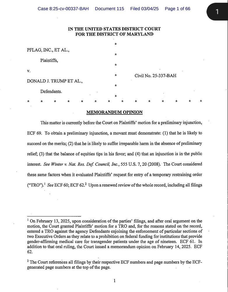  A legal document titled "MEMORANDUM OPINION" from the United States District Court for the District of Maryland in the case PFLAG, Inc., et al. v. Donald J. Trump et al. (Civil No. 25-337-BAH). The document discusses the court's ruling on the Plaintiffs' motion for a preliminary injunction (ECF 69), outlining the legal standard required for such relief, including likelihood of success on the merits, irreparable harm, balance of equities, and public interest. It references the prior granting of a Temporary Restraining Order (TRO) on February 13, 2025, which enjoined the enforcement of specific Executive Orders prohibiting federal funding for gender-affirming medical care for transgender patients under 19. The document cites relevant case law and procedural background. The page header indicates it is Document 115, filed on March 4, 2025, and is page 1 of 66.

