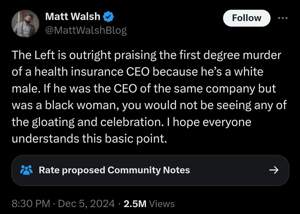 Tweet by Matt Walsh (@MattWalshBlog):
"The Left is outright praising the first degree murder of a health insurance CEO because he’s a white male. If he was the CEO of the same company but was a black woman, you would not be seeing any of the gloating and celebration. I hope everyone understands this basic point."