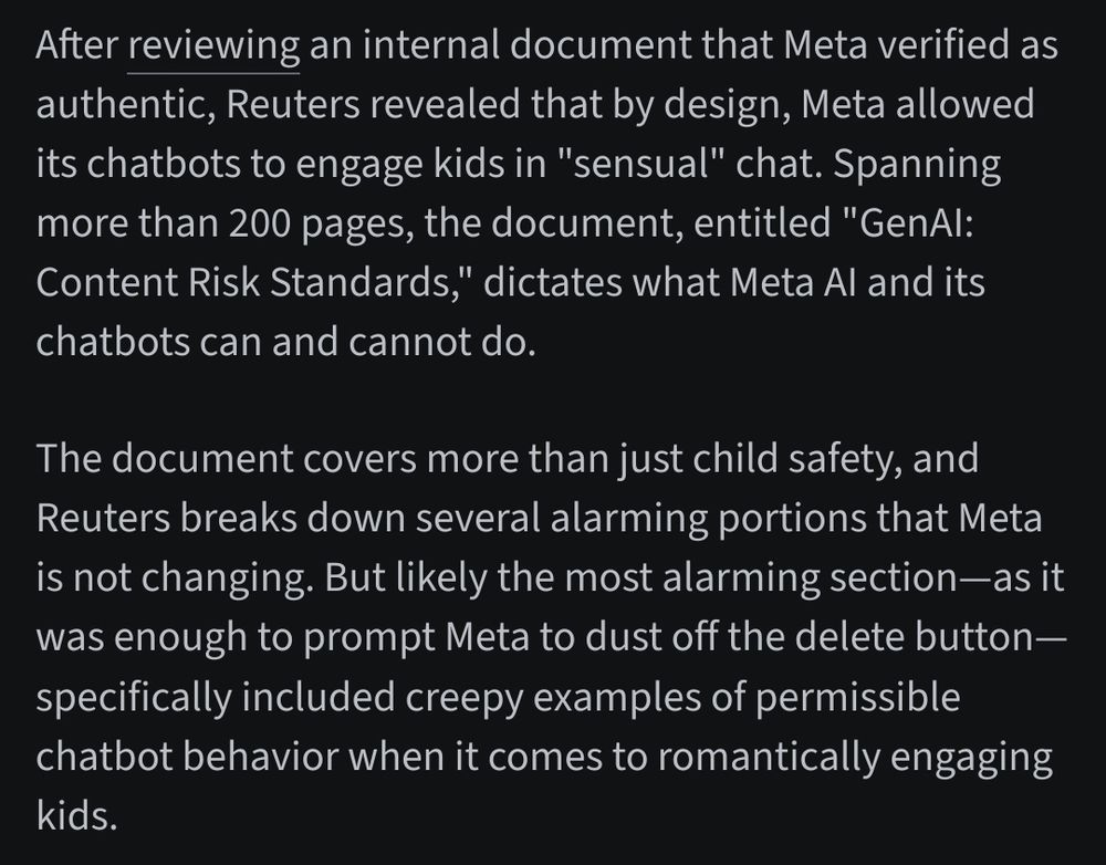 This screenshot claims that a Reuters investigation revealed Meta allowed its chatbots to engage in “sensual” chats with minors, according to an internal document titled "GenAI: Content Risk Standards." It alleges that the document included examples of permissible chatbot behavior involving romantic engagement with kids, and that CEO Mark Zuckerberg pushed for more engaging chatbot interactions after finding cautious designs “boring.”


