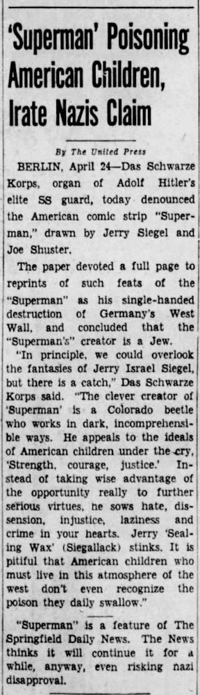 A black-and-white newspaper clipping with the headline: “‘Superman’ Poisoning American Children, Irate Nazis Claim.” The article, credited to United Press and datelined Berlin, April 24, reports that Das Schwarze Korps, the Nazi SS newspaper, denounced the American comic strip Superman, created by Jerry Siegel and Joe Shuster. The Nazis criticized the comic’s Jewish creator and accused it of corrupting American youth with messages of "strength, courage, justice." The article sarcastically quotes Nazi propaganda calling Siegel a "Colorado beetle" working in "dark, incomprehensible ways" and claims American children are being poisoned by these ideals. The clipping notes that Superman appears in The Springfield Daily News and that the paper intends to continue running it despite Nazi disapproval.

