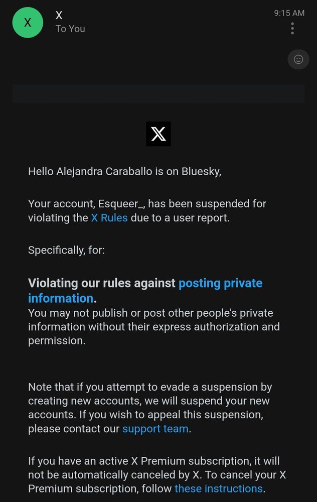A screenshot of an email from X (formerly Twitter) notifying the recipient that their account, Esqueer_, has been suspended due to a violation of the platform's rules. The email states that the suspension was due to posting private information without authorization. It warns against evading the suspension by creating new accounts and provides a link to appeal the decision through X’s support team. Additionally, it mentions that an active X Premium subscription will not be automatically canceled and includes a link for subscription cancellation instructions. The email is displayed in a dark mode theme with white text on a black background.

