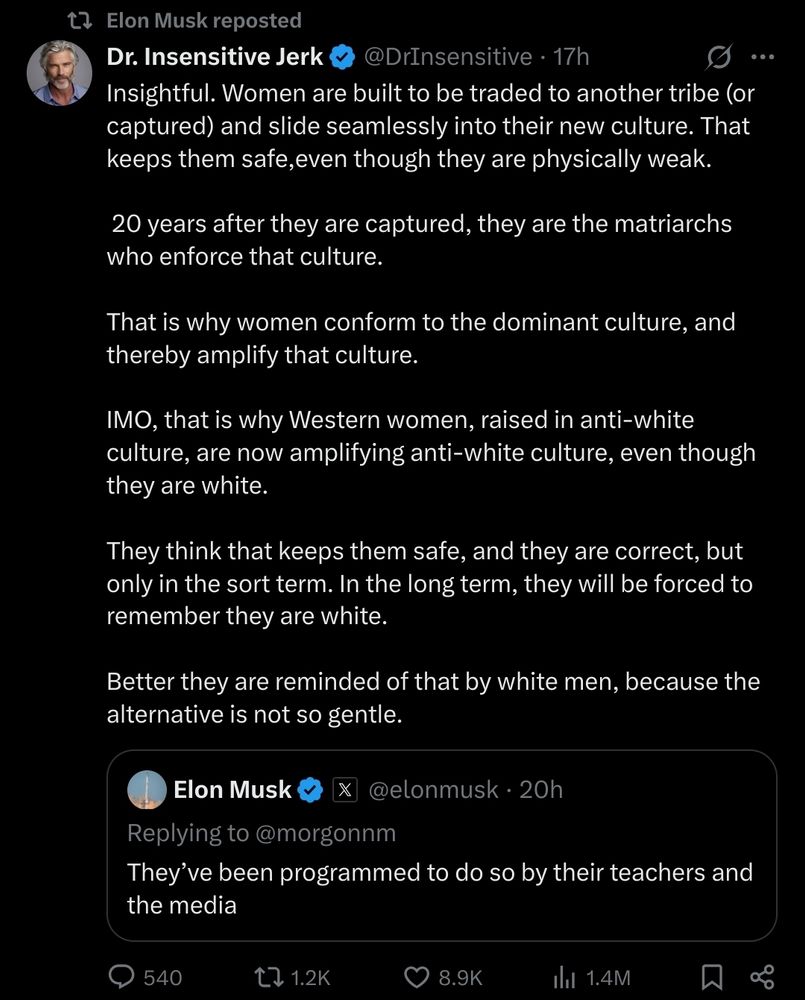 A repost by Elon Musk shows a tweet from Dr. Insensitive Jerk (@DrInsensitive). The tweet expresses controversial and inflammatory views about women and Western culture. It claims that women are built to be traded or captured and integrate into new cultures for safety, referring to them as "physically weak." It argues that women conform to and amplify the dominant culture and suggests that Western women are now promoting an "anti-white culture," despite being white themselves. The tweet concludes by implying that white men should remind women of their identity to avoid harsher consequences.

Below this, a smaller embedded tweet from Elon Musk (@elonmusk) replies to another user, stating: "They’ve been programmed to do so by their teachers and the media."

