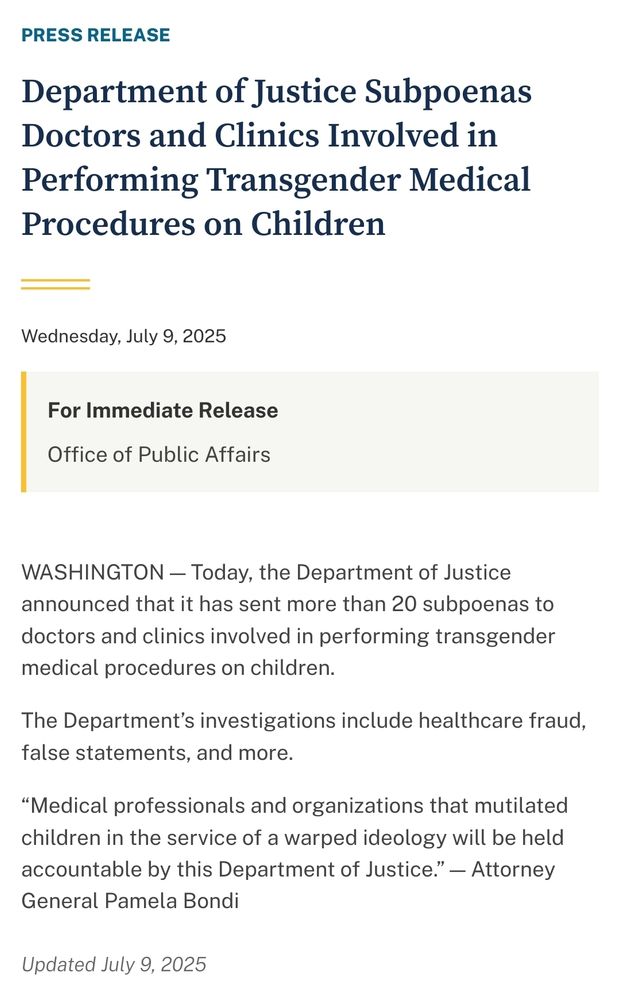 Image of a press release dated Wednesday, July 9, 2025, from the U.S. Department of Justice, Office of Public Affairs. The headline reads: “Department of Justice Subpoenas Doctors and Clinics Involved in Performing Transgender Medical Procedures on Children.” The body states that more than 20 subpoenas were issued as part of investigations into healthcare fraud, false statements, and related issues. The release includes a quote from Attorney General Pamela Bondi stating that medical professionals and organizations involved in these procedures will be held accountable, referring to the actions as serving a “warped ideology.” The release was updated on the same date.


