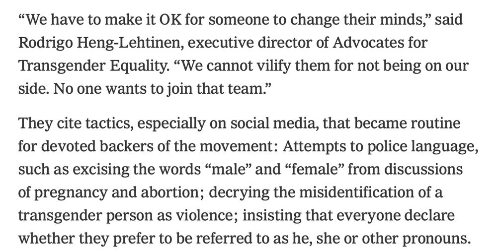Screenshot of NYT article. 

“We have to make it OK for someone to change their minds,” said Rodrigo Heng-Lehtinen, executive director of Advocates for Transgender Equality. “We cannot vilify them for not being on our side. No one wants to join that team.”

They cite tactics, especially on social media, that became routine for devoted backers of the movement: Attempts to police language, such as excising the words “male” and “female” from discussions of pregnancy and abortion; decrying the misidentification of a transgender person as violence; insisting that everyone declare whether they prefer to be referred to as he, she or other pronouns.
