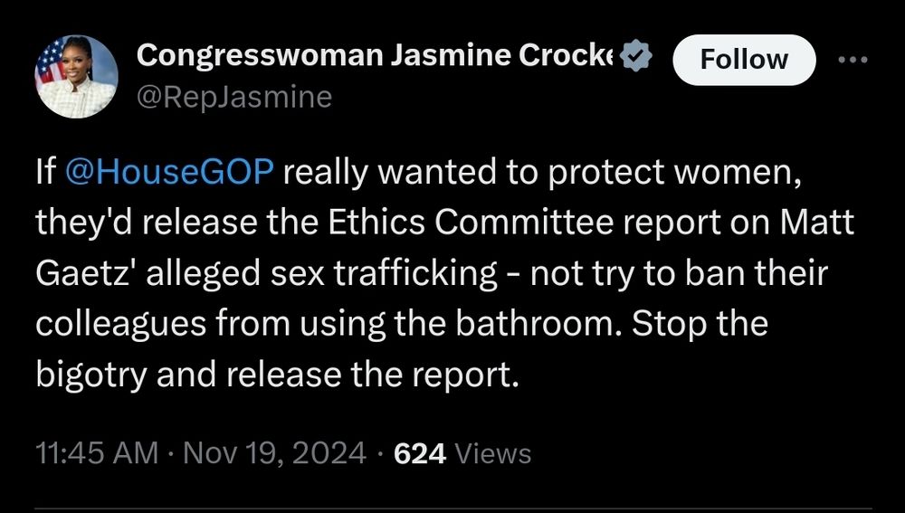 Screenshot of tweet from Congresswoman Jasmine Crockett
@RepJasmine

If @HouseGOP really wanted to protect women, they'd release the Ethics Committee report on Matt Gaetz' alleged sex trafficking - not try to ban their colleagues from using the bathroom. Stop the bigotry and release the report.

11:45 AM · Nov 19, 2024 · 624 Views"


