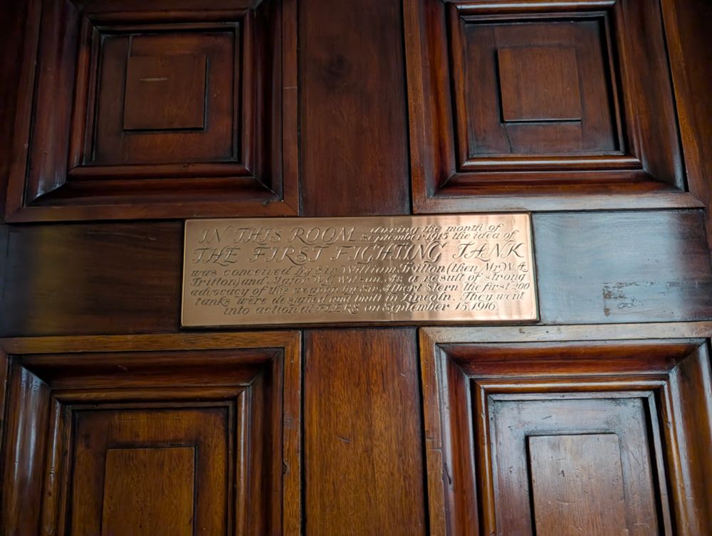 A polished brass plate on the dark oak door of the Yarborough Room states:

"IN THIS ROOM during the month of September 1915 the idea of THE FIRST FIGHTING TANK was conceived by Sir William Tritton (then Mr. W. A. Tritton) and Major W. G. Wilson. As a result of strong  advocacy of the weapon by Sir Albert Stern, the first 200 tanks were designed and built in Lincoln. They went into action in FLERS on September 15, 1916."


