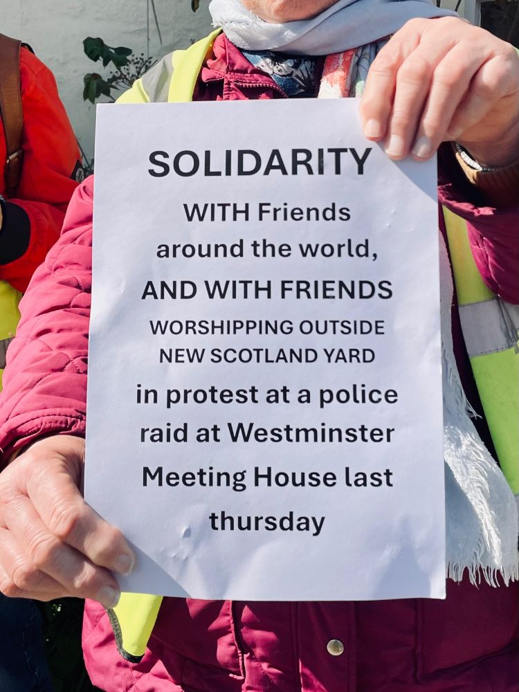 ‘Solidarity with Friends [Quakers] around the world, and with Friends worshipping outside New Scotland Yard in protest at a police raid at Westminster Meeting House last Thursday’ 
