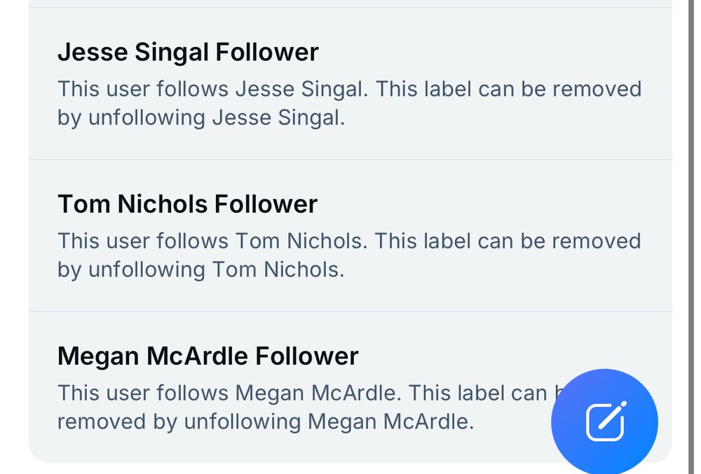 Screenshot of a user profile or settings page showing three follower labels. The page displays:

1. “Jesse Singal Follower” - with explanatory text “This user follows Jesse Singal. This label can be removed by unfollowing Jesse Singal.”
2. “Tom Nichols Follower” - with explanatory text “This user follows Tom Nichols. This label can be removed by unfollowing Tom Nichols.”
3. “Megan McArdle Follower” - with explanatory text “This user follows Megan McArdle. This label can be removed by unfollowing Megan McArdle.”

Each section is displayed in a light gray box. In the bottom right corner, there’s a blue circular button with a white pencil/edit icon. This appears to be a social media platform’s feature for labeling users based on who they follow.​​​​​​​​​​​​​​​​
