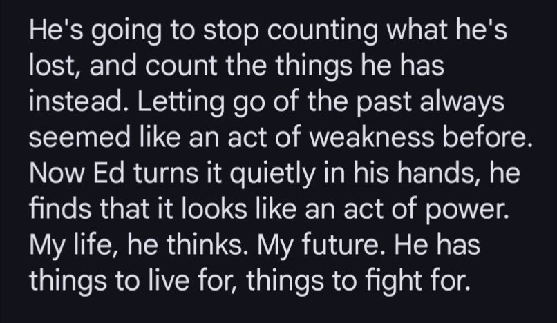He's going to stop counting what he's lost, and count the things he is instead. Letting go of the past always seemed like an act of weakness before. Now Ed turns it quietly in his hands, he finds that it looks at it like an act of power. My life, he thinks. My future. He has things to live for, things to fight for.