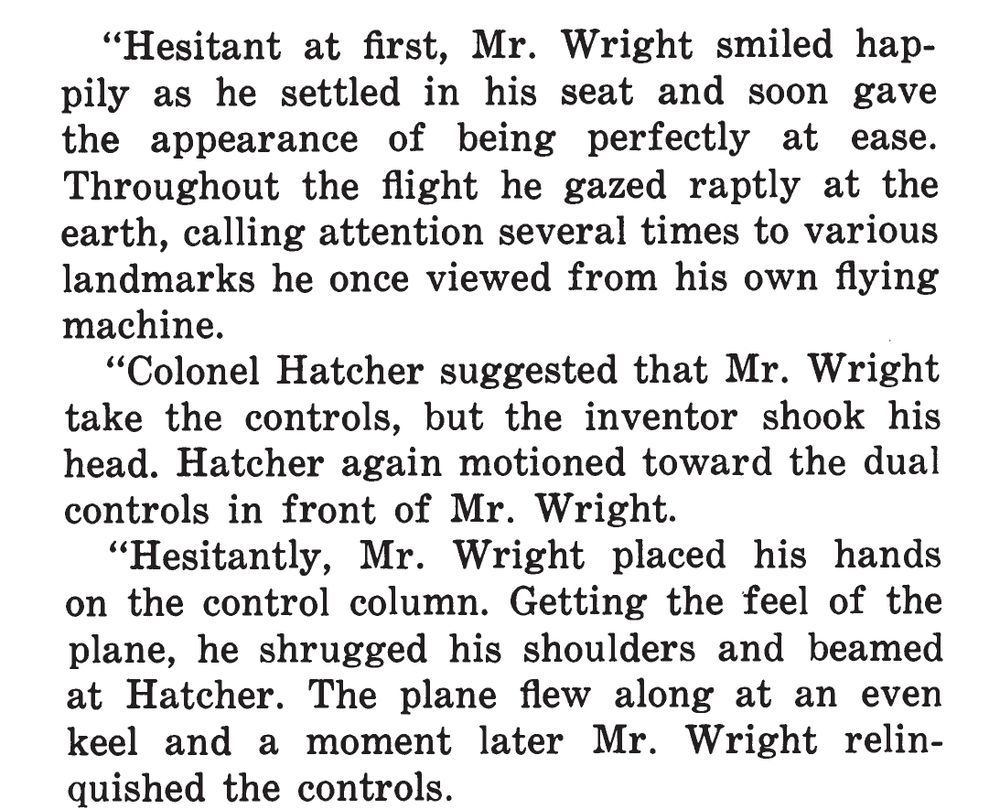 Screenshot of text:

"Hesitant at first, Mr. Wright smiled happily as he settled in his seat and soon gave the appearance of being perfectly at ease. Throughout the flight he gazed raptly at the earth, calling attention several times to various landmarks he once viewed from his own flying machine.

"Colonel Hatcher suggested that Mr. Wright take the controls, but the inventor shook his head. Hatcher again motioned toward the dual controls in front of Mr. Wright.

"Hesitantly, Mr. Wright placed his hands on the control column. Getting the feel of the plane, he shrugged his shoulders and beamed at Hatcher. The plane flew along at an even keel and a moment later Mr. Wright relinquished the controls.