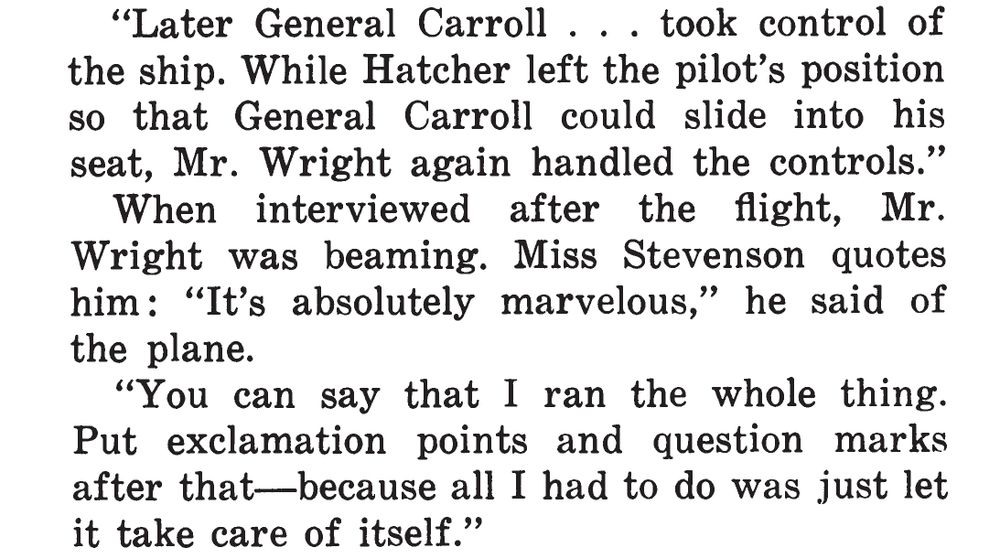 Screenshot of text:

"Later General Carroll ... took control of the ship. While Hatcher left the pilot's position so that General Carroll could slide into his seat, Mr. Wright again handled the controls."

When interviewed after the flight, Mr. Wright was beaming. Miss Stevenson quotes him: "It's absolutely marvelous," he said of the plane.

"You can say that I ran the whole thing. Put exclamation points and question marks after that---because all I had to do was just let it take care of itself."
