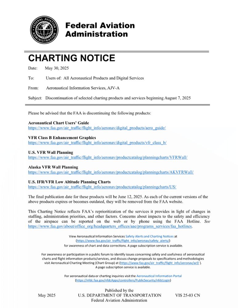 CHARTING NOTICE
Date: May 30, 2025
To: Users of: All Aeronautical Products and Digital Services
From: Aeronautical Information Services, AJV-A
Subject: Discontinuation of selected charting products and services beginning August 7, 2025

Please be advised that the FAA is discontinuing the following products:

Aeronautical Chart Users’ Guide
https://www.faa.gov/air_traffic/flight_info/aeronav/digital_products/aero_guide/

VFR Class B Enhancement Graphics
https://www.faa.gov/air_traffic/flight_info/aeronav/digital_products/vfr_class_b/

U.S. VFR Wall Planning
https://www.faa.gov/air_traffic/flight_info/aeronav/productcatalog/planningcharts/VFRWall/

Alaska VFR Wall Planning
https://www.faa.gov/air_traffic/flight_info/aeronav/productcatalog/planningcharts/AKVFRWall/

U.S. IFR/VFR Low Altitude Planning Charts
https://www.faa.gov/air_traffic/flight_info/aeronav/productcatalog/planningcharts/US/

The final publication date for these products will be June 12, 2025. As each of the current versions of the above products expires or becomes outdated, they will be removed from the FAA website.

This Charting Notice reflects FAA’s reprioritization of the services it provides in light of changes in staffing, administration priorities, and other factors. Concerns about impacts to the safety and efficiency of the airspace can be reported on the web or by phone using the FAA Hotline. See https://www.faa.gov/about/office_org/headquarters_offices/aae/programs_services/faa_hotlines.